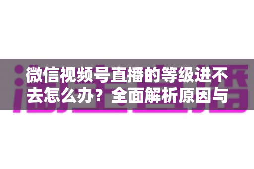 微信视频号直播的等级进不去怎么办？全面解析原因与高效解决方案指南
