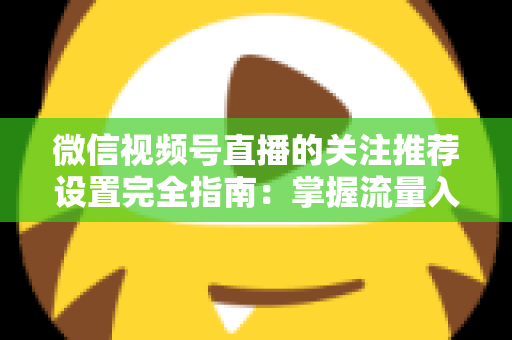 微信视频号直播的关注推荐设置完全指南：掌握流量入口，让你的直播间人气翻倍