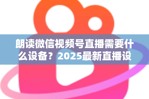 朗读微信视频号直播需要什么设备？2025最新直播设备全攻略与高性价比选购指南