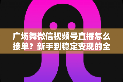广场舞微信视频号直播怎么接单？新手到稳定变现的全流程实战指南