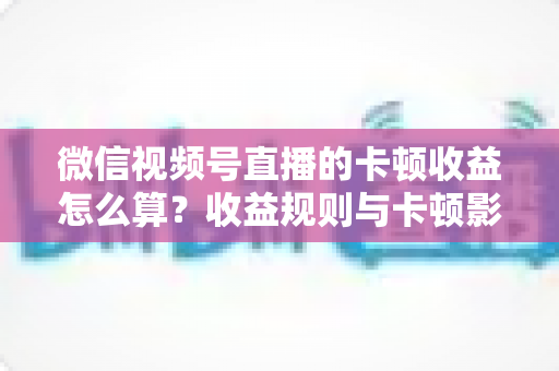 微信视频号直播的卡顿收益怎么算？收益规则与卡顿影响一文讲透