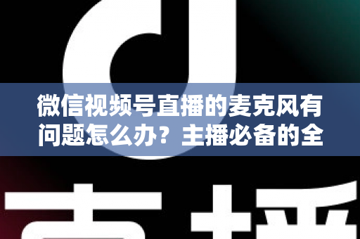 微信视频号直播的麦克风有问题怎么办？主播必备的全场景排查与解决指南