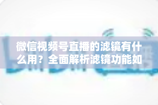 微信视频号直播的滤镜有什么用？全面解析滤镜功能如何提升直播画质、形象与转化效果