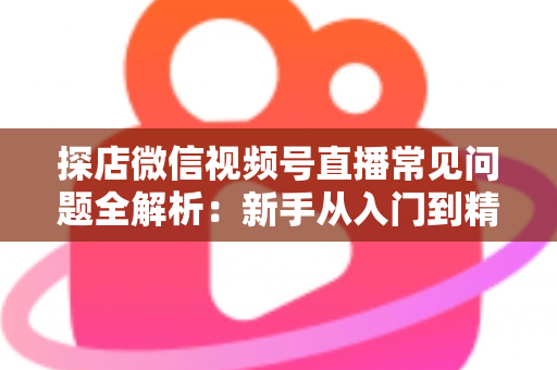 探店微信视频号直播常见问题全解析:新手从入门到精通的实用避坑指南 探店微信视频号直播常见问题全解析:新手从入门到精通的实用避坑指南