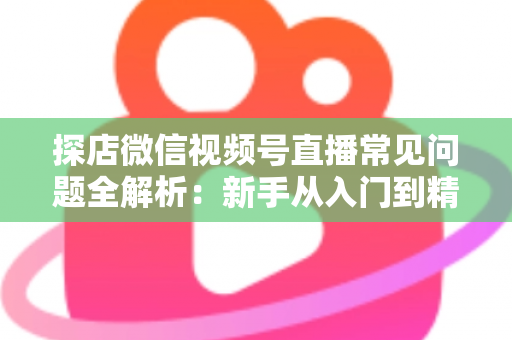 探店微信视频号直播常见问题全解析:新手从入门到精通的实用避坑指南 探店微信视频号直播常见问题全解析:新手从入门到精通的实用避坑指南