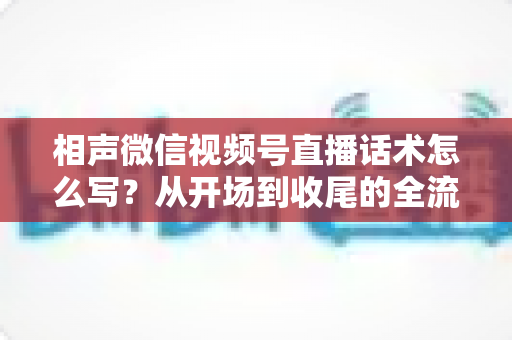 相声微信视频号直播话术怎么写？从开场到收尾的全流程话术创作实战指南