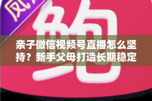 亲子微信视频号直播怎么坚持?新手父母打造长期稳定直播的完整实操指南 亲子微信视频号直播怎么坚持?新手父母打造长期稳定直播的完整实操指南