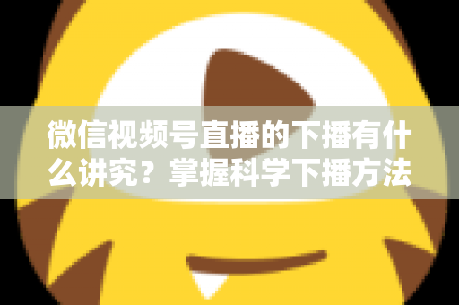 微信视频号直播的下播有什么讲究？掌握科学下播方法，让每场直播圆满收官、流量持续增长