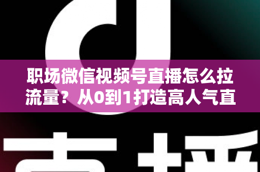 职场微信视频号直播怎么拉流量?从0到1打造高人气直播间的实战指南 职场微信视频号直播怎么拉流量?从0到1打造高人气直播间的实战指南