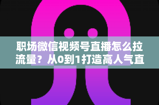 职场微信视频号直播怎么拉流量?从0到1打造高人气直播间的实战指南 职场微信视频号直播怎么拉流量?从0到1打造高人气直播间的实战指南