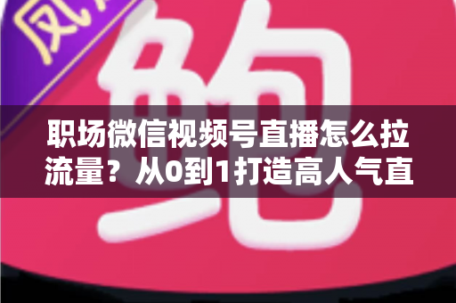 职场微信视频号直播怎么拉流量？从0到1打造高人气直播间的实战指南