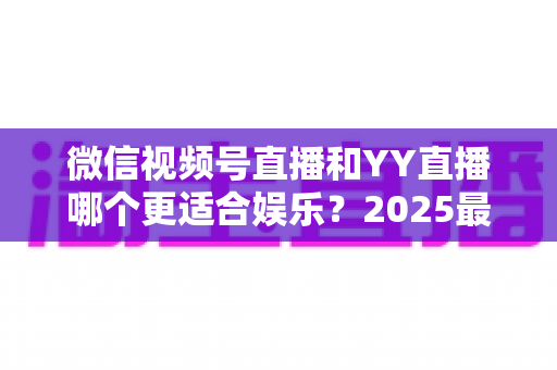 微信视频号直播和YY直播哪个更适合娱乐?2025最新两大平台深度对比与选择指南 微信视频号直播和YY直播哪个更适合娱乐?2025最新两大平台深度对比与选择指南