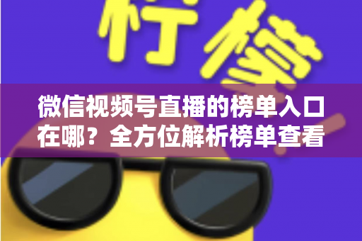微信视频号直播的榜单入口在哪？全方位解析榜单查看路径与实用技巧