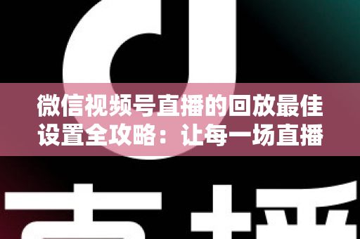 微信视频号直播的回放最佳设置全攻略：让每一场直播价值最大化的完整实操指南