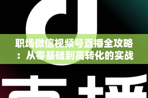 职场微信视频号直播全攻略:从零基础到高转化的实战进阶指南 职场微信视频号直播全攻略:从零基础到高转化的实战进阶指南