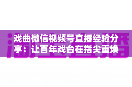 戏曲微信视频号直播经验分享：让百年戏台在指尖重焕新生的完整实战指南