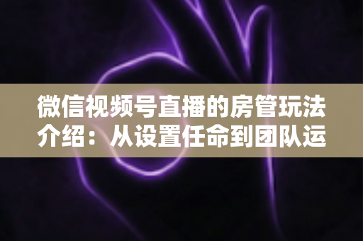 微信视频号直播的房管玩法介绍：从设置任命到团队运营的实战全攻略