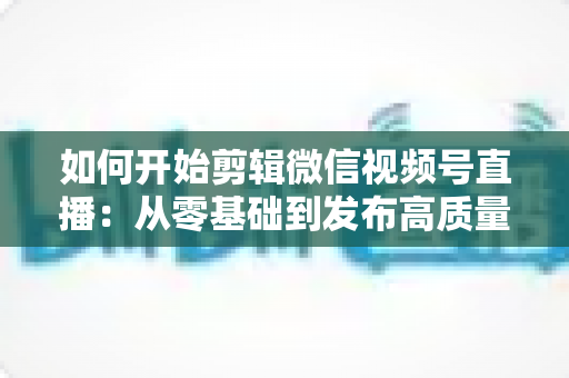 如何开始剪辑微信视频号直播：从零基础到发布高质量短视频的完整实操指南
