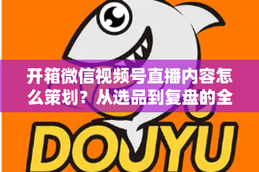 开箱微信视频号直播内容怎么策划？从选品到复盘的全流程实战指南