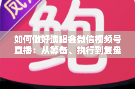 如何做好演唱会微信视频号直播：从筹备、执行到复盘的全流程实战指南