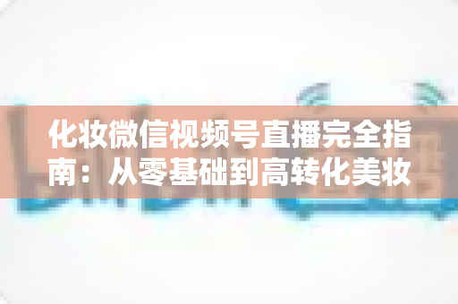化妆微信视频号直播完全指南：从零基础到高转化美妆直播间的实战秘籍