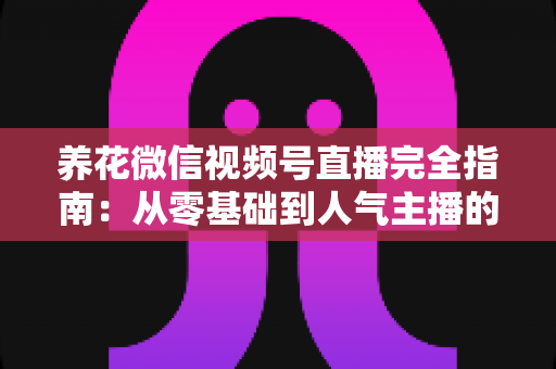 养花微信视频号直播完全指南：从零基础到人气主播的实战秘籍