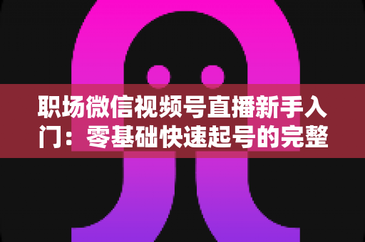 职场微信视频号直播新手入门：零基础快速起号的完整实战指南