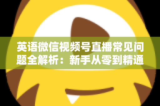 英语微信视频号直播常见问题全解析：新手从零到精通的实战指南