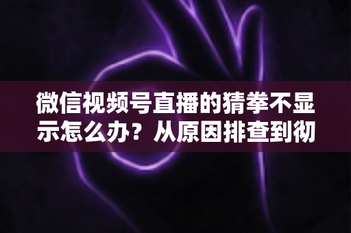 微信视频号直播的猜拳不显示怎么办？从原因排查到彻底解决的一站式实用指南