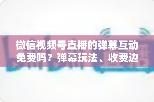 微信视频号直播的弹幕互动免费吗?弹幕玩法、收费边界与免费涨互动技巧全解析 微信视频号直播的弹幕互动免费吗?弹幕玩法、收费边界与免费涨互动技巧全解析