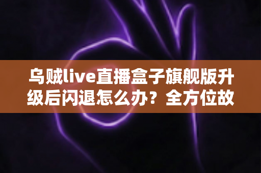 乌贼live直播盒子旗舰版升级后闪退怎么办？全方位故障排查与修复实用指南