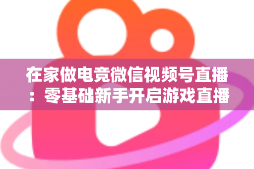 在家做电竞微信视频号直播:零基础新手开启游戏直播事业的完整实战指南 在家做电竞微信视频号直播:零基础新手开启游戏直播事业的完整实战指南