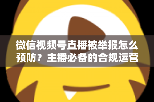 微信视频号直播被举报怎么预防?主播必备的合规运营与风险规避全攻略 微信视频号直播被举报怎么预防?主播必备的合规运营与风险规避全攻略