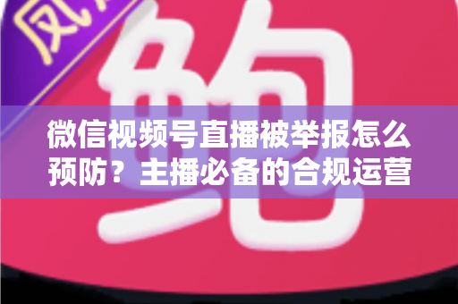 微信视频号直播被举报怎么预防?主播必备的合规运营与风险规避全攻略 微信视频号直播被举报怎么预防?主播必备的合规运营与风险规避全攻略