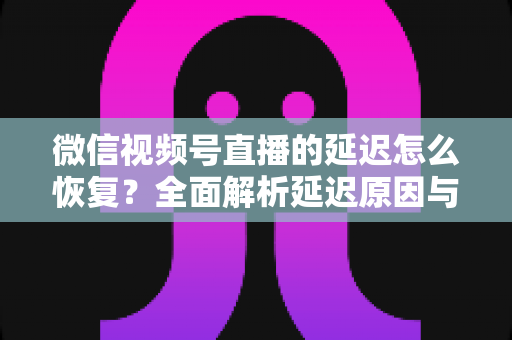 微信视频号直播的延迟怎么恢复？全面解析延迟原因与实用解决方案，助你打造流畅稳定的直播体验