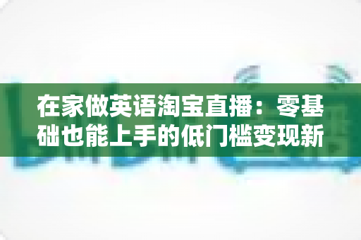 在家做英语淘宝直播：零基础也能上手的低门槛变现新赛道