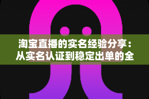 淘宝直播的实名经验分享:从实名认证到稳定出单的全流程实战指南 淘宝直播的实名经验分享:从实名认证到稳定出单的全流程实战指南
