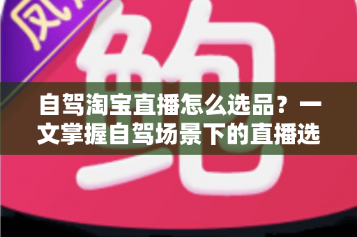 自驾淘宝直播怎么选品？一文掌握自驾场景下的直播选品逻辑、实操步骤与避坑技巧