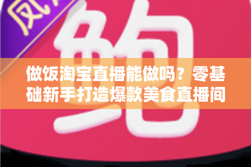 做饭淘宝直播能做吗？零基础新手打造爆款美食直播间的完整指南