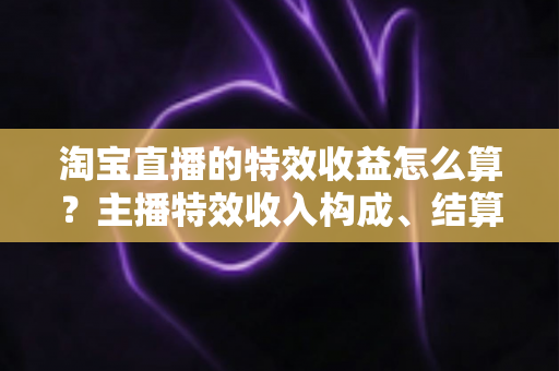 淘宝直播的特效收益怎么算？主播特效收入构成、结算规则与提升技巧全解析
