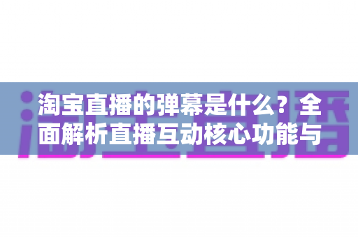 淘宝直播的弹幕是什么?全面解析直播互动核心功能与使用指南 淘宝直播的弹幕是什么?全面解析直播互动核心功能与使用指南