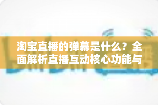 淘宝直播的弹幕是什么?全面解析直播互动核心功能与使用指南 淘宝直播的弹幕是什么?全面解析直播互动核心功能与使用指南