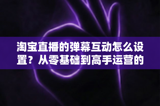 淘宝直播的弹幕互动怎么设置?从零基础到高手运营的完整实操指南 淘宝直播的弹幕互动怎么设置?从零基础到高手运营的完整实操指南