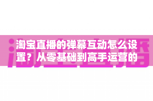 淘宝直播的弹幕互动怎么设置?从零基础到高手运营的完整实操指南 淘宝直播的弹幕互动怎么设置?从零基础到高手运营的完整实操指南