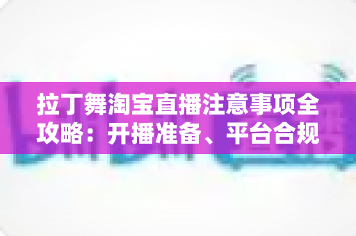 拉丁舞淘宝直播注意事项全攻略：开播准备、平台合规与带货技巧一文看懂