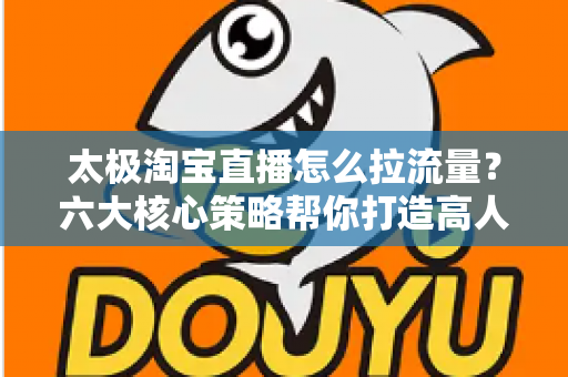 太极淘宝直播怎么拉流量?六大核心策略帮你打造高人气直播间 太极淘宝直播怎么拉流量?六大核心策略帮你打造高人气直播间