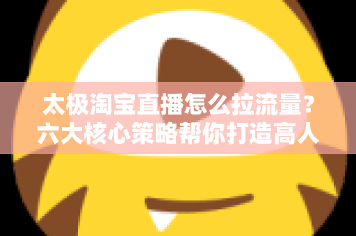 太极淘宝直播怎么拉流量?六大核心策略帮你打造高人气直播间 太极淘宝直播怎么拉流量?六大核心策略帮你打造高人气直播间