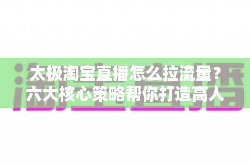 太极淘宝直播怎么拉流量?六大核心策略帮你打造高人气直播间 太极淘宝直播怎么拉流量?六大核心策略帮你打造高人气直播间