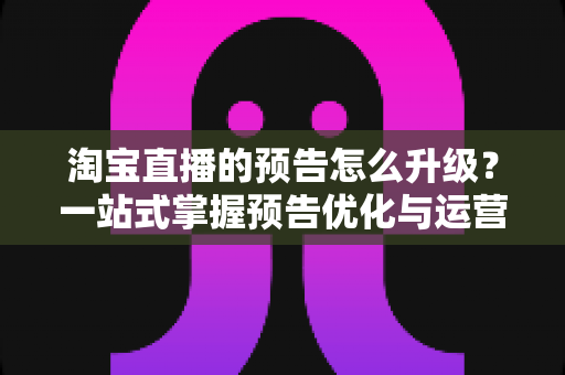 淘宝直播的预告怎么升级？一站式掌握预告优化与运营全攻略