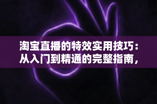 淘宝直播的特效实用技巧：从入门到精通的完整指南，助你打造高转化直播间